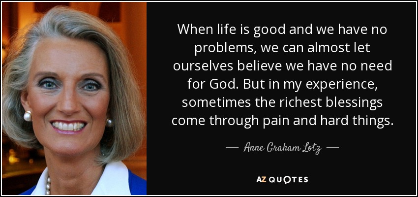 When life is good and we have no problems, we can almost let ourselves believe we have no need for God. But in my experience, sometimes the richest blessings come through pain and hard things. - Anne Graham Lotz