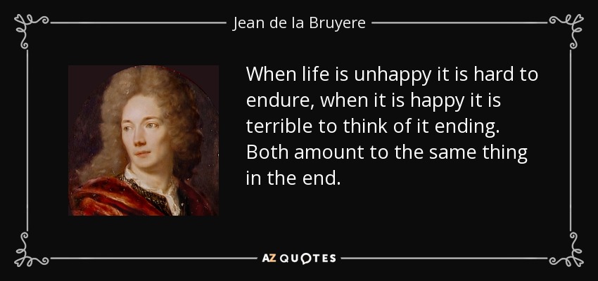 When life is unhappy it is hard to endure, when it is happy it is terrible to think of it ending. Both amount to the same thing in the end. - Jean de la Bruyere