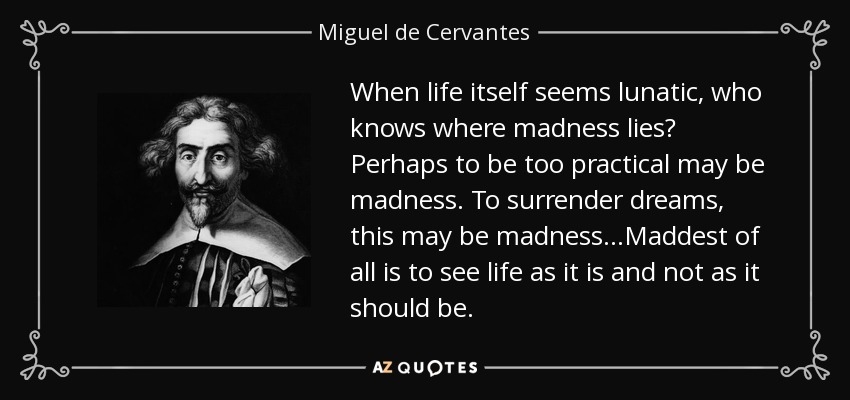 When life itself seems lunatic, who knows where madness lies? Perhaps to be too practical may be madness. To surrender dreams, this may be madness ...Maddest of all is to see life as it is and not as it should be. - Miguel de Cervantes
