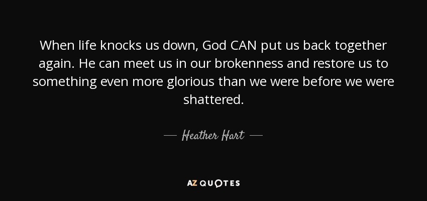 When life knocks us down, God CAN put us back together again. He can meet us in our brokenness and restore us to something even more glorious than we were before we were shattered. - Heather Hart