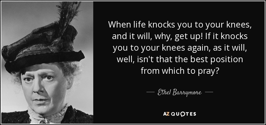 When life knocks you to your knees, and it will, why, get up! If it knocks you to your knees again, as it will, well, isn't that the best position from which to pray? - Ethel Barrymore