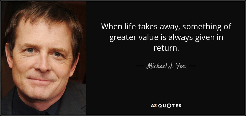When life takes away, something of greater value is always given in return. - Michael J. Fox