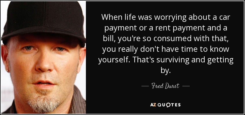 When life was worrying about a car payment or a rent payment and a bill, you're so consumed with that, you really don't have time to know yourself. That's surviving and getting by. - Fred Durst
