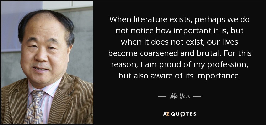 When literature exists, perhaps we do not notice how important it is, but when it does not exist, our lives become coarsened and brutal. For this reason, I am proud of my profession, but also aware of its importance. - Mo Yan