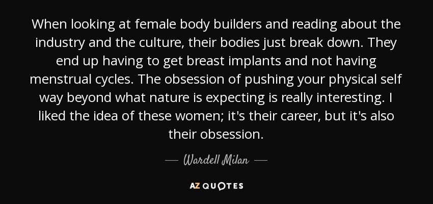 When looking at female body builders and reading about the industry and the culture, their bodies just break down. They end up having to get breast implants and not having menstrual cycles. The obsession of pushing your physical self way beyond what nature is expecting is really interesting. I liked the idea of these women; it's their career, but it's also their obsession. - Wardell Milan