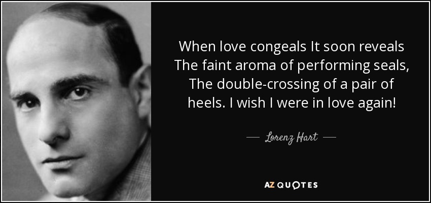 When love congeals It soon reveals The faint aroma of performing seals, The double-crossing of a pair of heels. I wish I were in love again! - Lorenz Hart