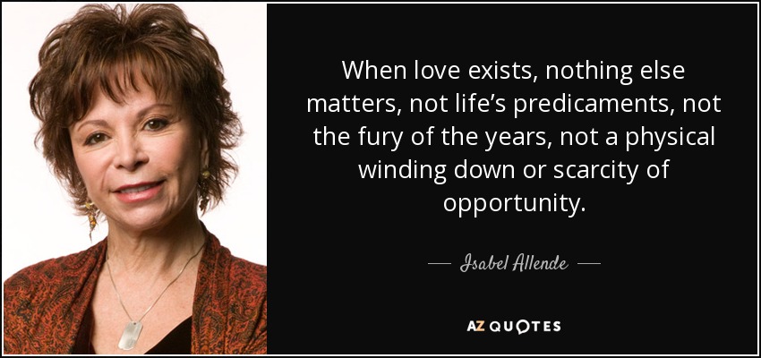 When love exists, nothing else matters, not life’s predicaments, not the fury of the years, not a physical winding down or scarcity of opportunity. - Isabel Allende