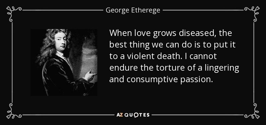 When love grows diseased, the best thing we can do is to put it to a violent death. I cannot endure the torture of a lingering and consumptive passion. - George Etherege