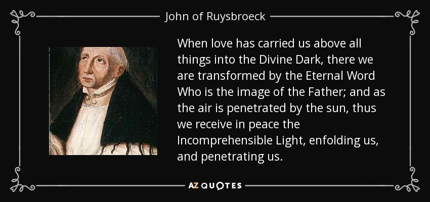 When love has carried us above all things into the Divine Dark, there we are transformed by the Eternal Word Who is the image of the Father; and as the air is penetrated by the sun, thus we receive in peace the Incomprehensible Light, enfolding us, and penetrating us. - John of Ruysbroeck