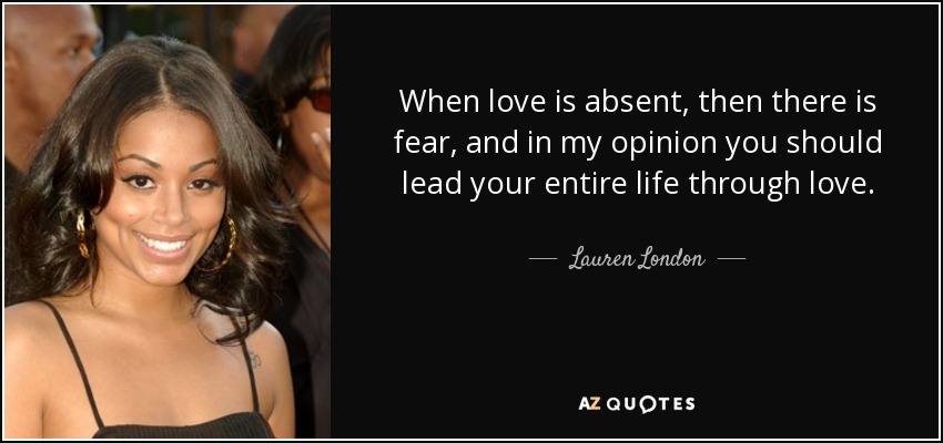 When love is absent, then there is fear, and in my opinion you should lead your entire life through love. - Lauren London
