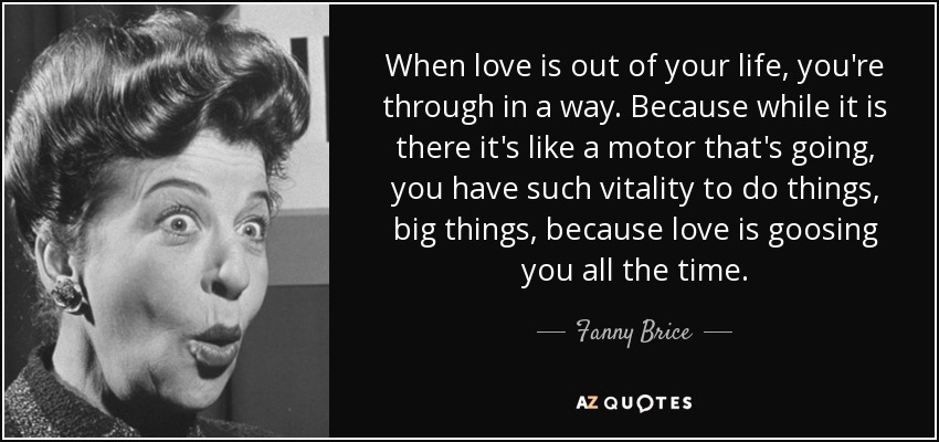 When love is out of your life, you're through in a way. Because while it is there it's like a motor that's going, you have such vitality to do things, big things, because love is goosing you all the time. - Fanny Brice