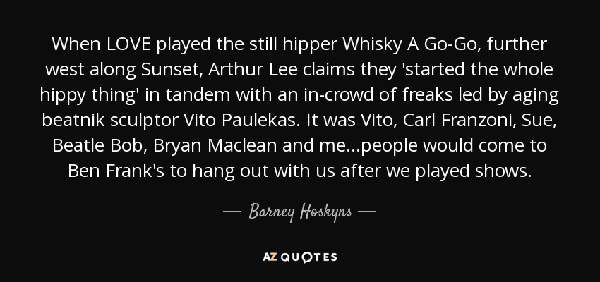 When LOVE played the still hipper Whisky A Go-Go, further west along Sunset, Arthur Lee claims they 'started the whole hippy thing' in tandem with an in-crowd of freaks led by aging beatnik sculptor Vito Paulekas. It was Vito, Carl Franzoni, Sue, Beatle Bob, Bryan Maclean and me...people would come to Ben Frank's to hang out with us after we played shows. - Barney Hoskyns