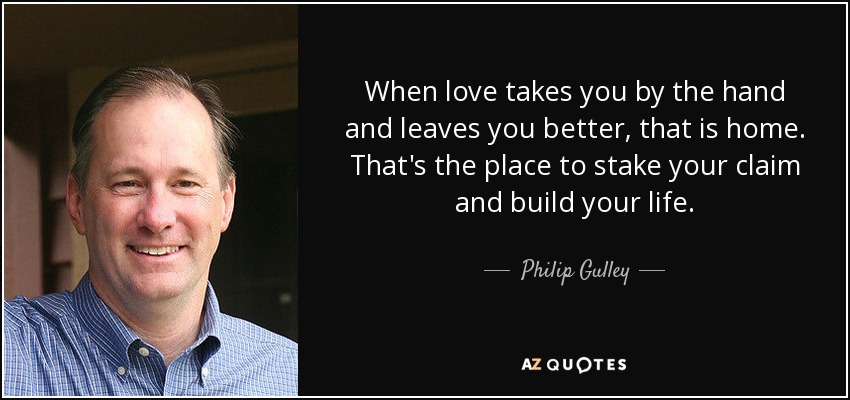 When love takes you by the hand and leaves you better, that is home. That's the place to stake your claim and build your life. - Philip Gulley