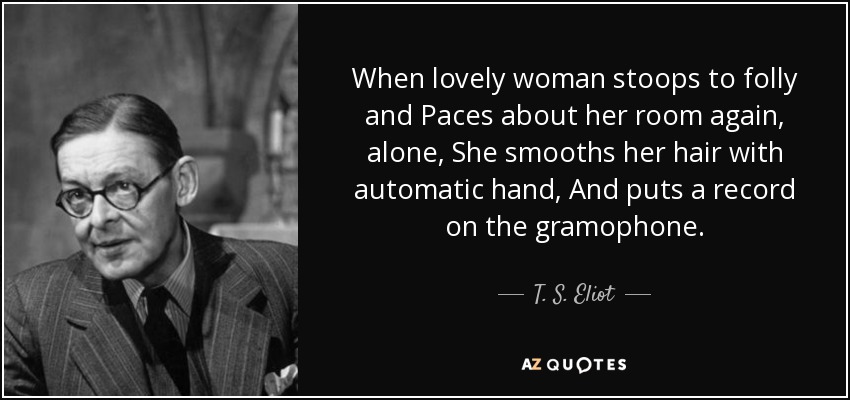 When lovely woman stoops to folly and Paces about her room again, alone, She smooths her hair with automatic hand, And puts a record on the gramophone. - T. S. Eliot