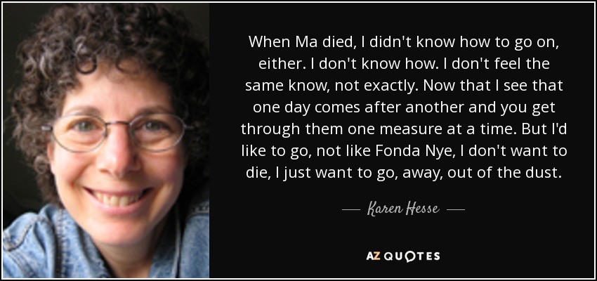 When Ma died, I didn't know how to go on, either. I don't know how. I don't feel the same know, not exactly. Now that I see that one day comes after another and you get through them one measure at a time. But I'd like to go, not like Fonda Nye, I don't want to die, I just want to go, away, out of the dust. - Karen Hesse