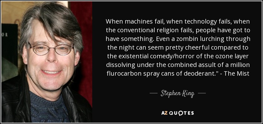 When machines fail, when technology fails, when the conventional religion fails, people have got to have something. Even a zombin lurching through the night can seem pretty cheerful compared to the existential comedy/horror of the ozone layer dissolving under the combined assult of a million flurocarbon spray cans of deoderant.