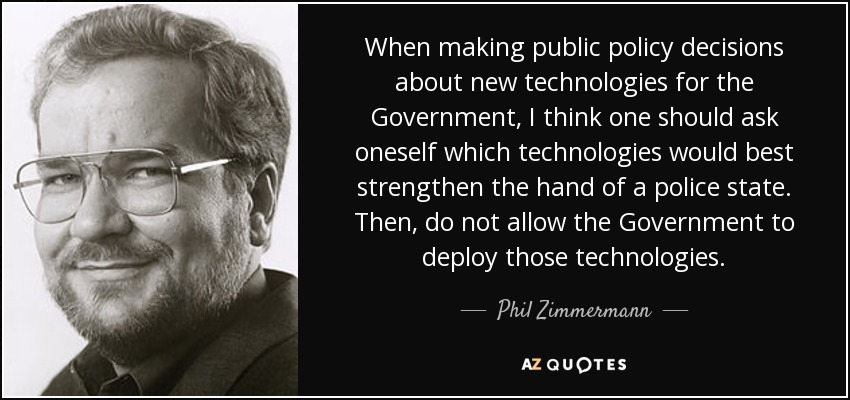 When making public policy decisions about new technologies for the Government, I think one should ask oneself which technologies would best strengthen the hand of a police state. Then, do not allow the Government to deploy those technologies. - Phil Zimmermann