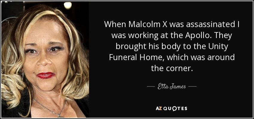 When Malcolm X was assassinated I was working at the Apollo. They brought his body to the Unity Funeral Home, which was around the corner. - Etta James