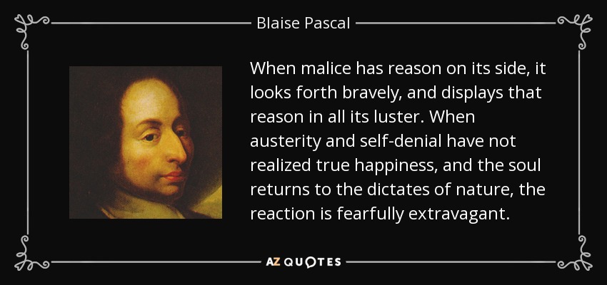 When malice has reason on its side, it looks forth bravely, and displays that reason in all its luster. When austerity and self-denial have not realized true happiness, and the soul returns to the dictates of nature, the reaction is fearfully extravagant. - Blaise Pascal