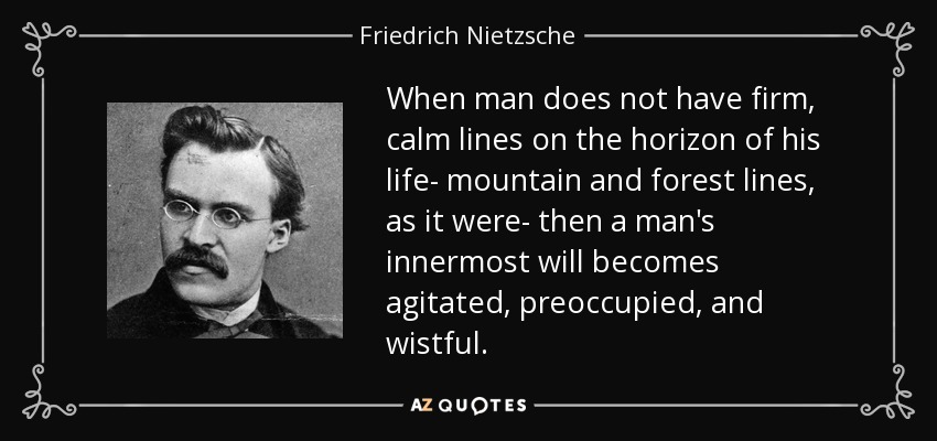 When man does not have firm, calm lines on the horizon of his life- mountain and forest lines, as it were- then a man's innermost will becomes agitated, preoccupied, and wistful. - Friedrich Nietzsche