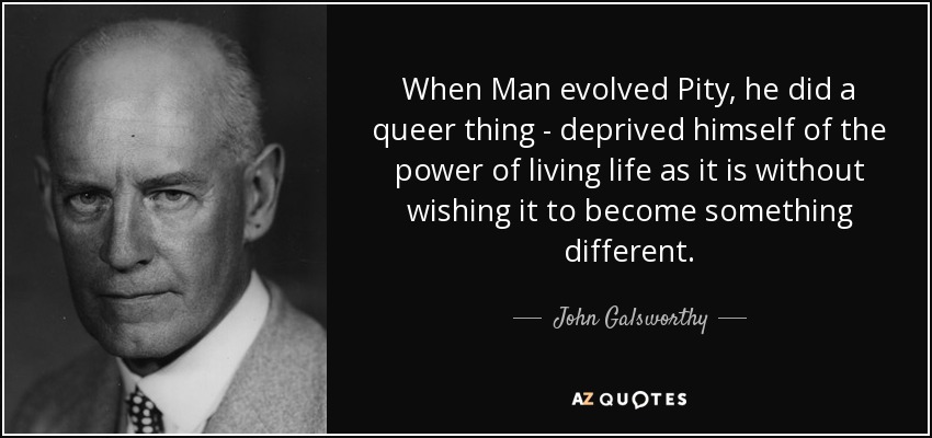 When Man evolved Pity, he did a queer thing - deprived himself of the power of living life as it is without wishing it to become something different. - John Galsworthy
