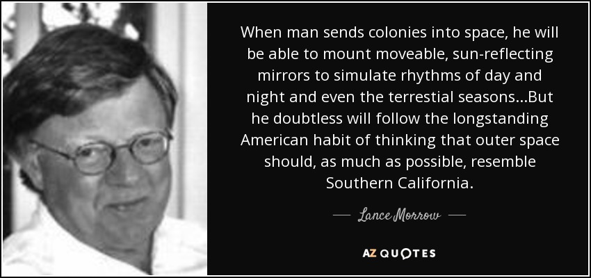 When man sends colonies into space, he will be able to mount moveable, sun-reflecting mirrors to simulate rhythms of day and night and even the terrestial seasons...But he doubtless will follow the longstanding American habit of thinking that outer space should, as much as possible, resemble Southern California. - Lance Morrow