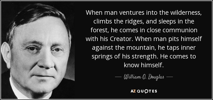 When man ventures into the wilderness, climbs the ridges, and sleeps in the forest, he comes in close communion with his Creator. When man pits himself against the mountain, he taps inner springs of his strength. He comes to know himself. - William O. Douglas