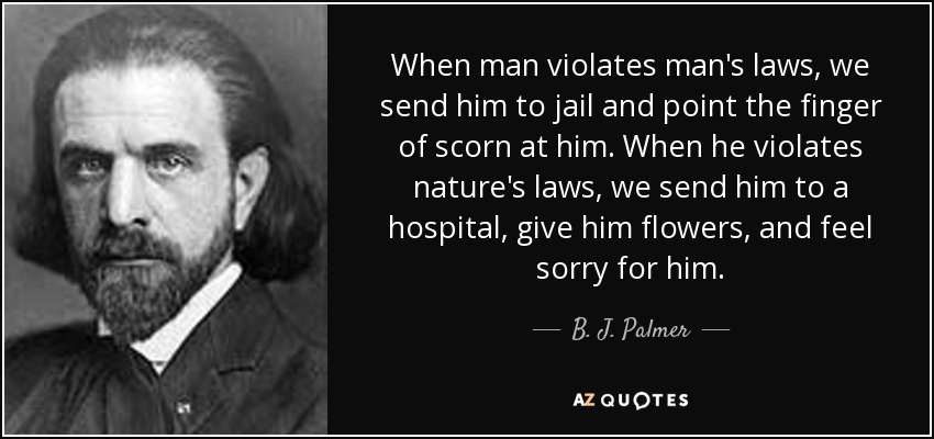 When man violates man's laws, we send him to jail and point the finger of scorn at him. When he violates nature's laws, we send him to a hospital, give him flowers, and feel sorry for him. - B. J. Palmer