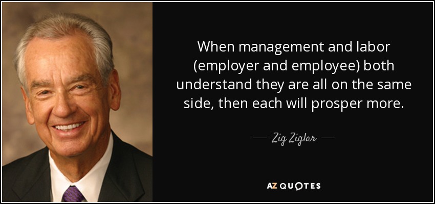 When management and labor (employer and employee) both understand they are all on the same side, then each will prosper more. - Zig Ziglar
