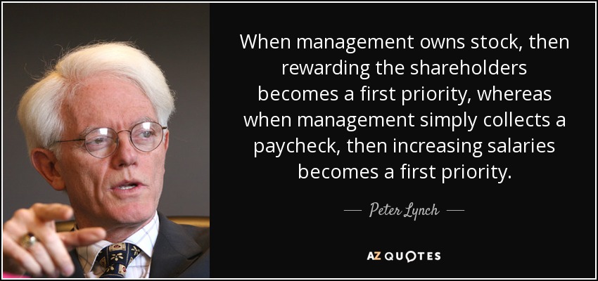 When management owns stock, then rewarding the shareholders becomes a first priority, whereas when management simply collects a paycheck, then increasing salaries becomes a first priority. - Peter Lynch