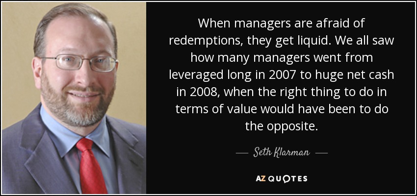 When managers are afraid of redemptions, they get liquid. We all saw how many managers went from leveraged long in 2007 to huge net cash in 2008, when the right thing to do in terms of value would have been to do the opposite. - Seth Klarman