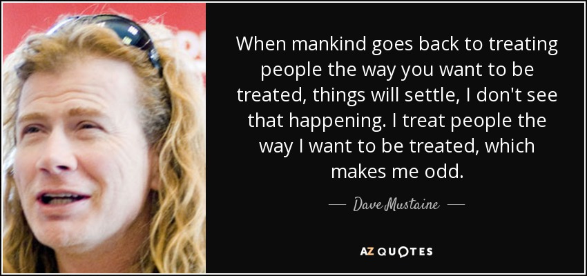 When mankind goes back to treating people the way you want to be treated, things will settle, I don't see that happening. I treat people the way I want to be treated, which makes me odd. - Dave Mustaine