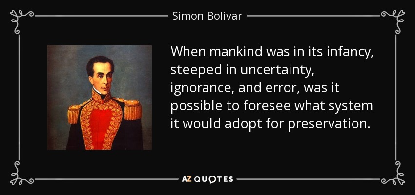 When mankind was in its infancy, steeped in uncertainty, ignorance, and error, was it possible to foresee what system it would adopt for preservation. - Simon Bolivar