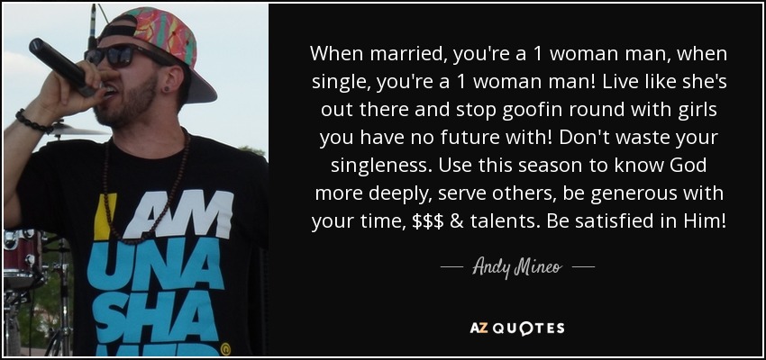 When married, you're a 1 woman man, when single, you're a 1 woman man! Live like she's out there and stop goofin round with girls you have no future with! Don't waste your singleness. Use this season to know God more deeply, serve others, be generous with your time, $$$ & talents. Be satisfied in Him! - Andy Mineo