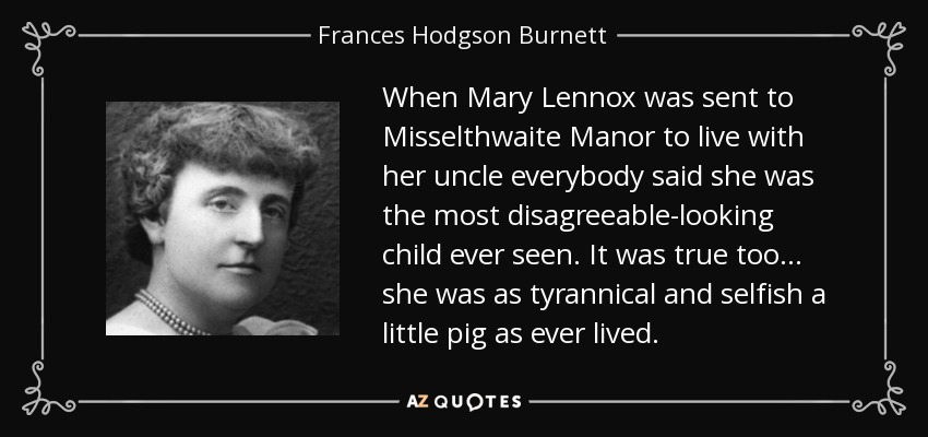 When Mary Lennox was sent to Misselthwaite Manor to live with her uncle everybody said she was the most disagreeable-looking child ever seen. It was true too . . . she was as tyrannical and selfish a little pig as ever lived. - Frances Hodgson Burnett