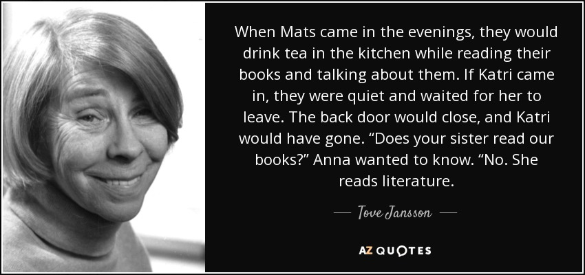 When Mats came in the evenings, they would drink tea in the kitchen while reading their books and talking about them. If Katri came in, they were quiet and waited for her to leave. The back door would close, and Katri would have gone. “Does your sister read our books?” Anna wanted to know. “No. She reads literature. - Tove Jansson