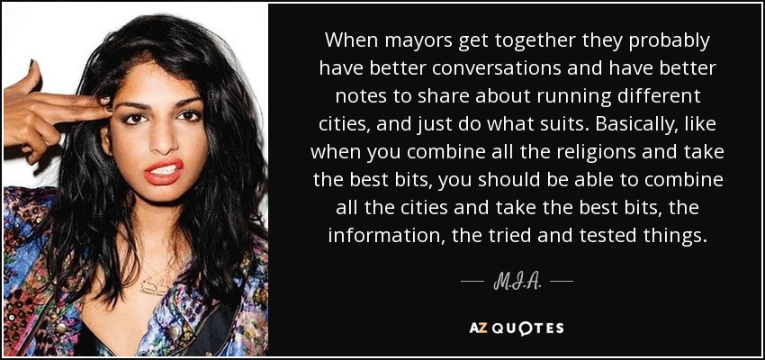 When mayors get together they probably have better conversations and have better notes to share about running different cities, and just do what suits. Basically, like when you combine all the religions and take the best bits, you should be able to combine all the cities and take the best bits, the information, the tried and tested things. - M.I.A.