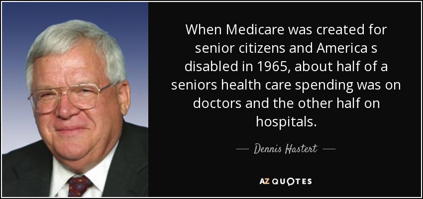 When Medicare was created for senior citizens and America s disabled in 1965, about half of a seniors health care spending was on doctors and the other half on hospitals. - Dennis Hastert