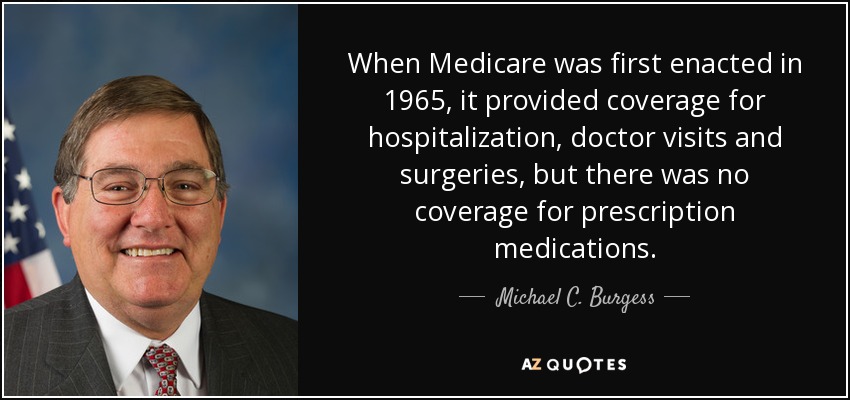 When Medicare was first enacted in 1965, it provided coverage for hospitalization, doctor visits and surgeries, but there was no coverage for prescription medications. - Michael C. Burgess