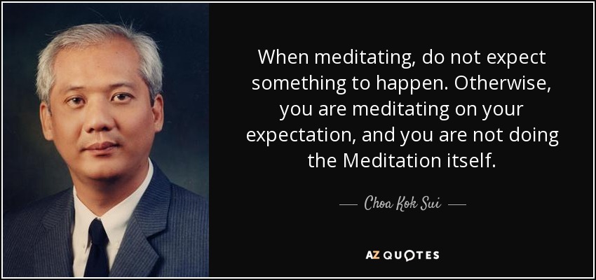 When meditating, do not expect something to happen. Otherwise, you are meditating on your expectation, and you are not doing the Meditation itself. - Choa Kok Sui