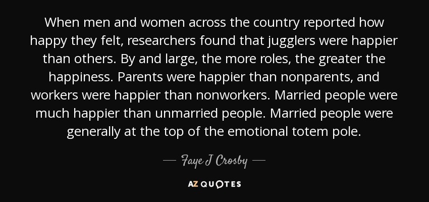When men and women across the country reported how happy they felt, researchers found that jugglers were happier than others. By and large, the more roles, the greater the happiness. Parents were happier than nonparents, and workers were happier than nonworkers. Married people were much happier than unmarried people. Married people were generally at the top of the emotional totem pole. - Faye J Crosby