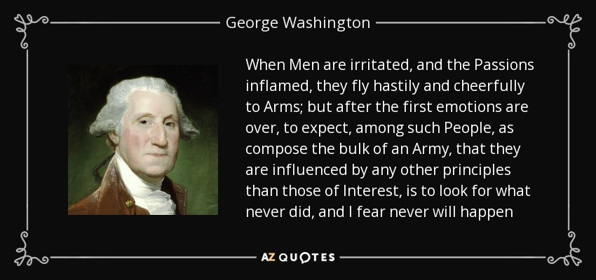 When Men are irritated, and the Passions inflamed, they fly hastily and cheerfully to Arms; but after the first emotions are over, to expect, among such People, as compose the bulk of an Army, that they are influenced by any other principles than those of Interest, is to look for what never did, and I fear never will happen - George Washington