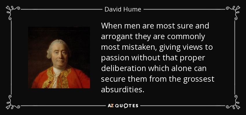 When men are most sure and arrogant they are commonly most mistaken, giving views to passion without that proper deliberation which alone can secure them from the grossest absurdities. - David Hume