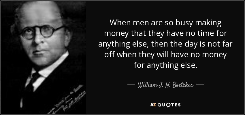 When men are so busy making money that they have no time for anything else, then the day is not far off when they will have no money for anything else. - William J. H. Boetcker