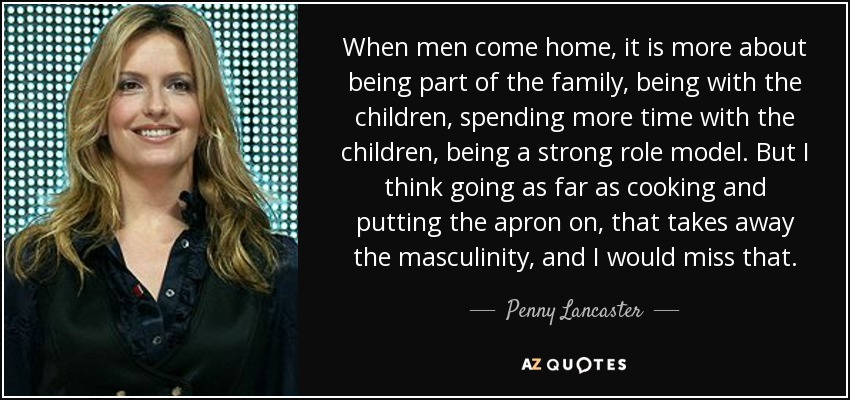 When men come home, it is more about being part of the family, being with the children, spending more time with the children, being a strong role model. But I think going as far as cooking and putting the apron on, that takes away the masculinity, and I would miss that. - Penny Lancaster