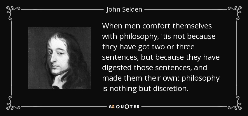 When men comfort themselves with philosophy, 'tis not because they have got two or three sentences, but because they have digested those sentences, and made them their own: philosophy is nothing but discretion. - John Selden