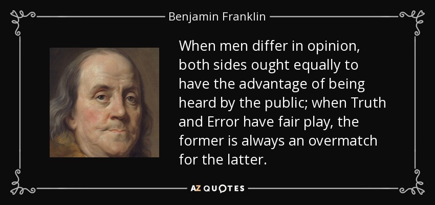 When men differ in opinion, both sides ought equally to have the advantage of being heard by the public; when Truth and Error have fair play, the former is always an overmatch for the latter. - Benjamin Franklin