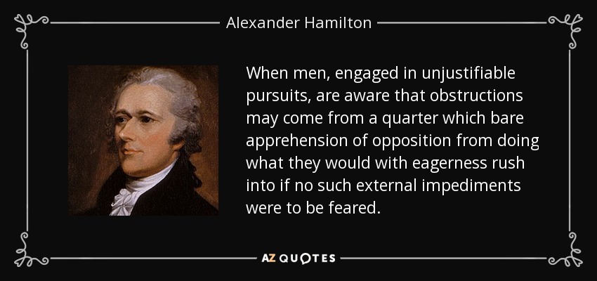 When men, engaged in unjustifiable pursuits, are aware that obstructions may come from a quarter which bare apprehension of opposition from doing what they would with eagerness rush into if no such external impediments were to be feared. - Alexander Hamilton