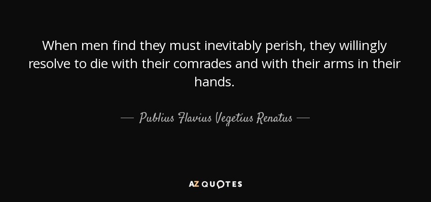 When men find they must inevitably perish, they willingly resolve to die with their comrades and with their arms in their hands. - Publius Flavius Vegetius Renatus