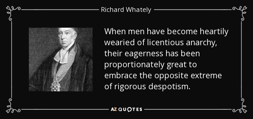 When men have become heartily wearied of licentious anarchy, their eagerness has been proportionately great to embrace the opposite extreme of rigorous despotism. - Richard Whately